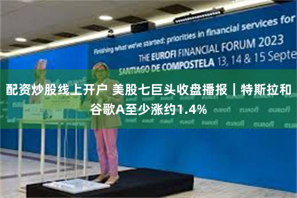 配资炒股线上开户 美股七巨头收盘播报｜特斯拉和谷歌A至少涨约1.4%