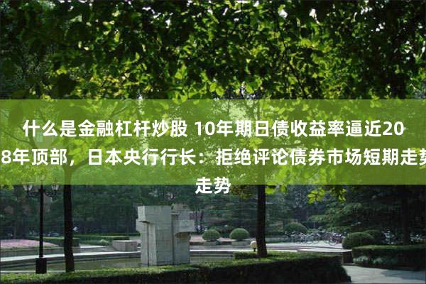 什么是金融杠杆炒股 10年期日债收益率逼近2008年顶部，日本央行行长：拒绝评论债券市场短期走势