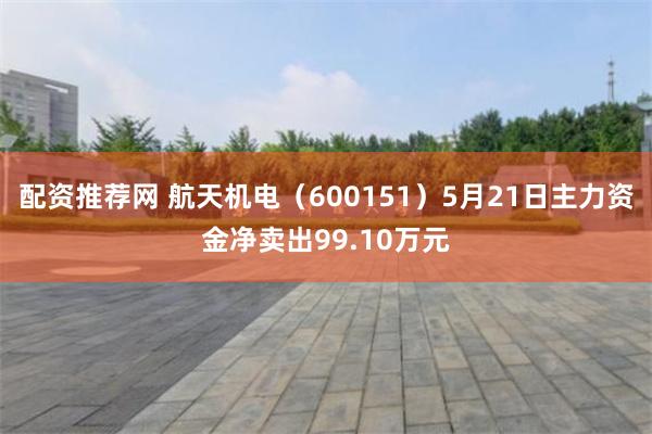 配资推荐网 航天机电（600151）5月21日主力资金净卖出99.10万元