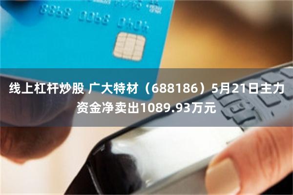线上杠杆炒股 广大特材（688186）5月21日主力资金净卖出1089.93万元