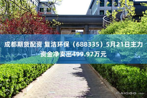 成都期货配资 复洁环保（688335）5月21日主力资金净卖出499.97万元