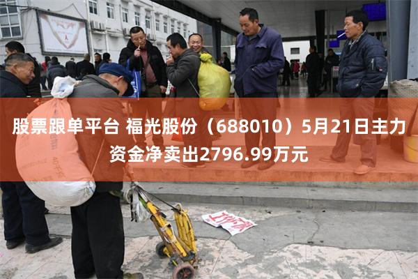 股票跟单平台 福光股份（688010）5月21日主力资金净卖出2796.99万元