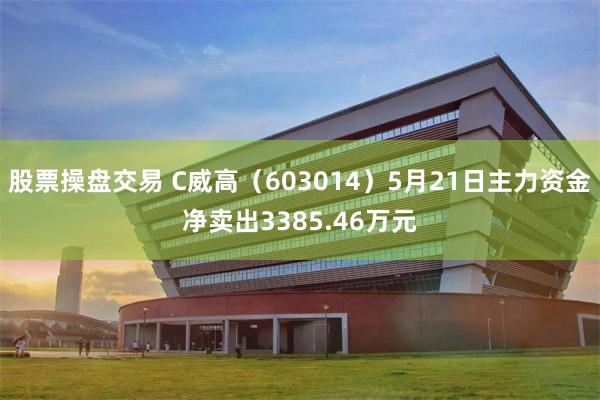 股票操盘交易 C威高（603014）5月21日主力资金净卖出3385.46万元