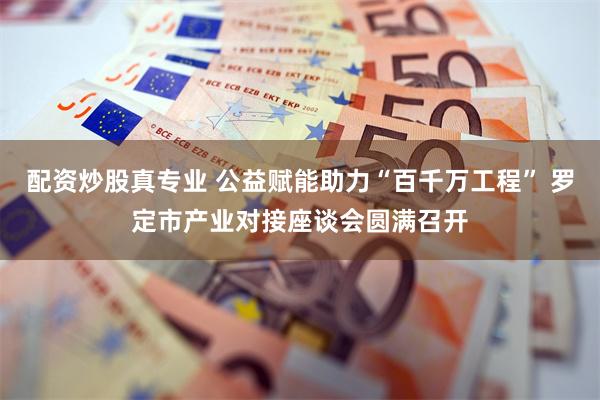 配资炒股真专业 公益赋能助力“百千万工程” 罗定市产业对接座谈会圆满召开