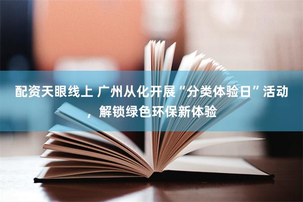配资天眼线上 广州从化开展“分类体验日”活动，解锁绿色环保新体验