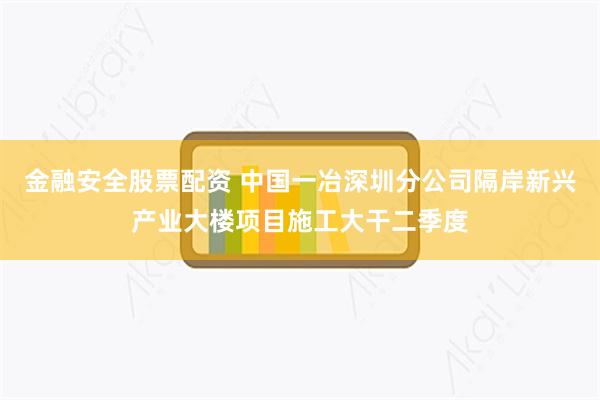 金融安全股票配资 中国一冶深圳分公司隔岸新兴产业大楼项目施工大干二季度