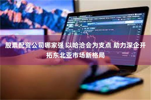 股票配资公司哪家强 以哈洽会为支点 助力深企开拓东北亚市场新格局