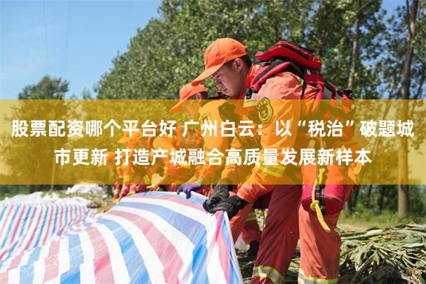股票配资哪个平台好 广州白云：以“税治”破题城市更新 打造产城融合高质量发展新样本