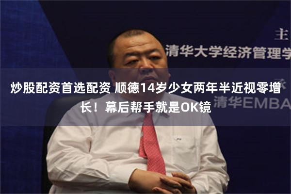 炒股配资首选配资 顺德14岁少女两年半近视零增长！幕后帮手就是OK镜