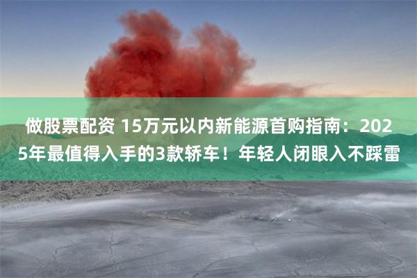 做股票配资 15万元以内新能源首购指南：2025年最值得入手的3款轿车！年轻人闭眼入不踩雷