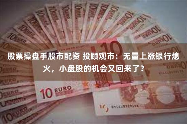 股票操盘手股市配资 投顾观市：无量上涨银行熄火，小盘股的机会又回来了？