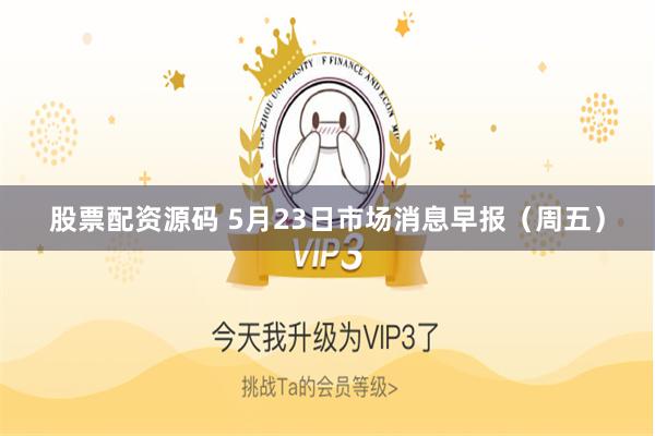 股票配资源码 5月23日市场消息早报（周五）