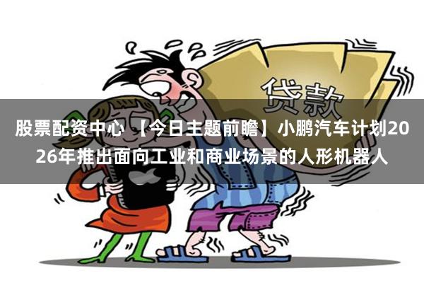 股票配资中心 【今日主题前瞻】小鹏汽车计划2026年推出面向工业和商业场景的人形机器人