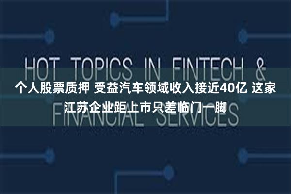 个人股票质押 受益汽车领域收入接近40亿 这家江苏企业距上市只差临门一脚