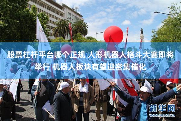 股票杠杆平台哪个正规 人形机器人格斗大赛即将举行 机器人板块有望迎密集催化