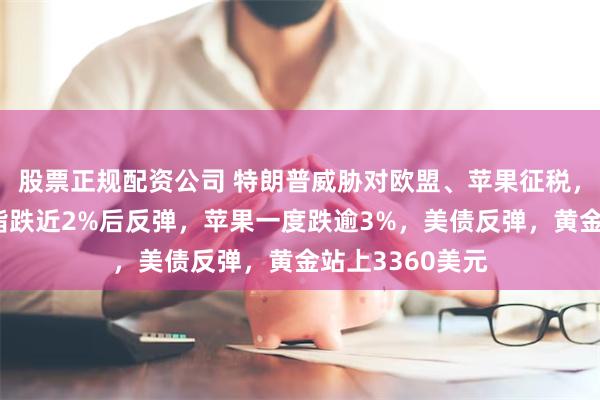 股票正规配资公司 特朗普威胁对欧盟、苹果征税，美股齐跌，纳指跌近2%后反弹，苹果一度跌逾3%，美债反弹，黄金站上3360美元