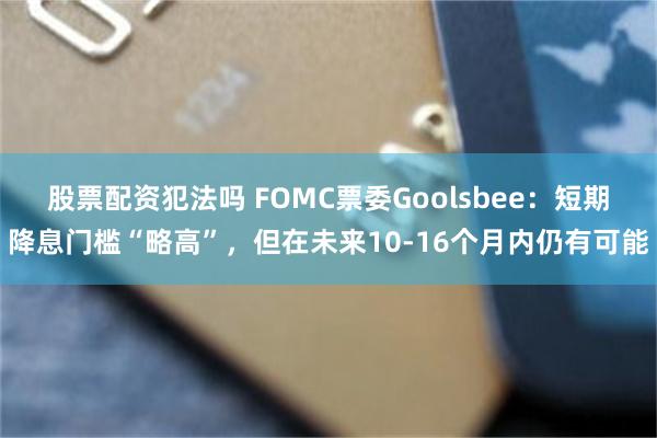 股票配资犯法吗 FOMC票委Goolsbee：短期降息门槛“略高”，但在未来10-16个月内仍有可能