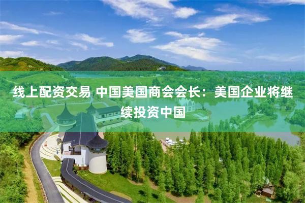 线上配资交易 中国美国商会会长：美国企业将继续投资中国