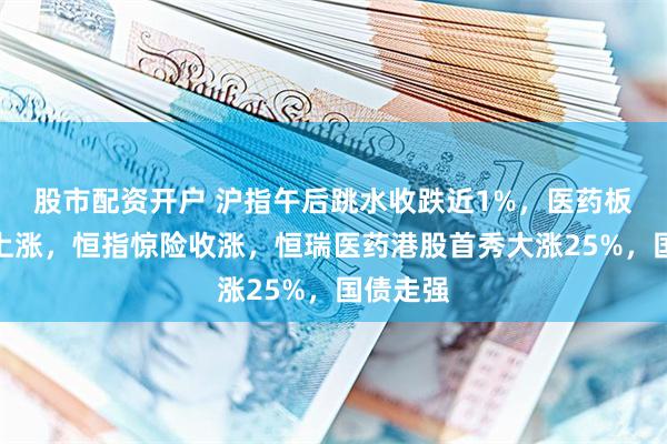 股市配资开户 沪指午后跳水收跌近1%，医药板块逆势上涨，恒指惊险收涨，恒瑞医药港股首秀大涨25%，国债走强