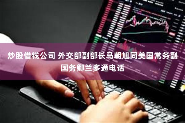 炒股借钱公司 外交部副部长马朝旭同美国常务副国务卿兰多通电话