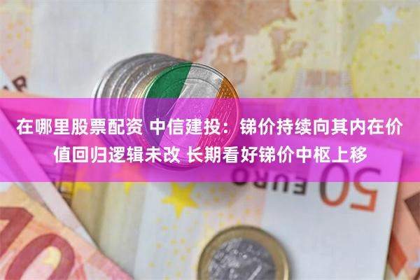 在哪里股票配资 中信建投：锑价持续向其内在价值回归逻辑未改 长期看好锑价中枢上移