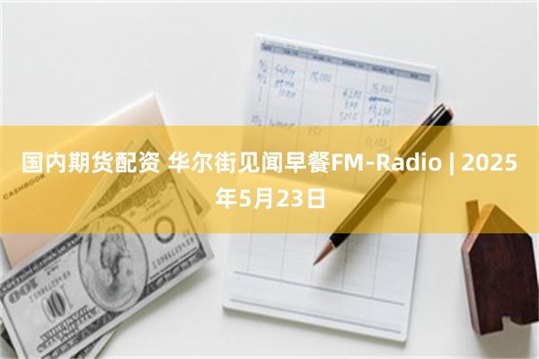 国内期货配资 华尔街见闻早餐FM-Radio | 2025年5月23日