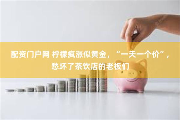 配资门户网 柠檬疯涨似黄金，“一天一个价”，愁坏了茶饮店的老板们