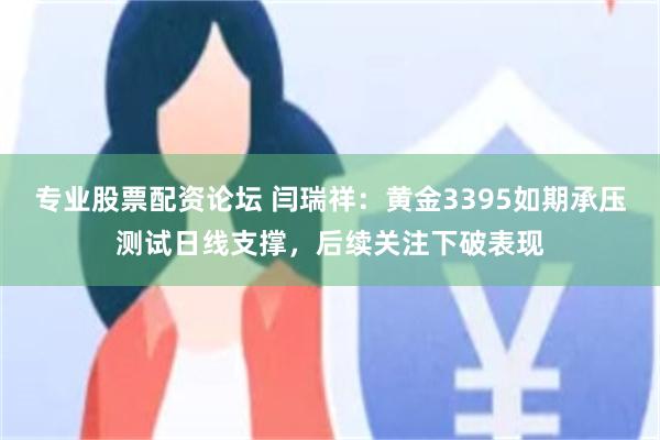 专业股票配资论坛 闫瑞祥：黄金3395如期承压测试日线支撑，后续关注下破表现