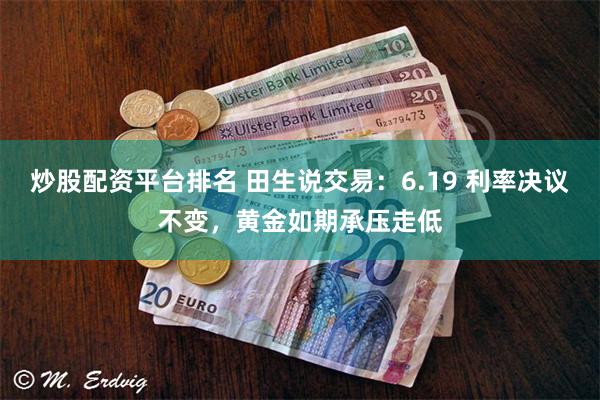 炒股配资平台排名 田生说交易：6.19 利率决议不变，黄金如期承压走低