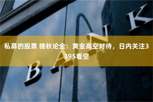 私募的股票 晚秋论金：黄金高空对待，日内关注3395看空