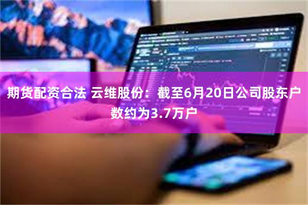 期货配资合法 云维股份：截至6月20日公司股东户数约为3.7万户