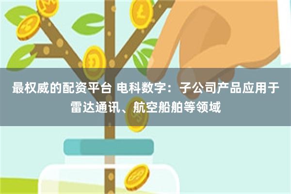最权威的配资平台 电科数字：子公司产品应用于雷达通讯、航空船舶等领域