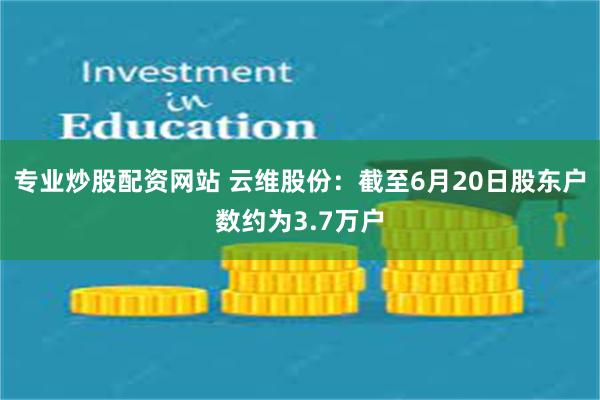 专业炒股配资网站 云维股份：截至6月20日股东户数约为3.7万户