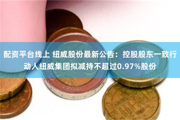 配资平台线上 纽威股份最新公告：控股股东一致行动人纽威集团拟减持不超过0.97%股份