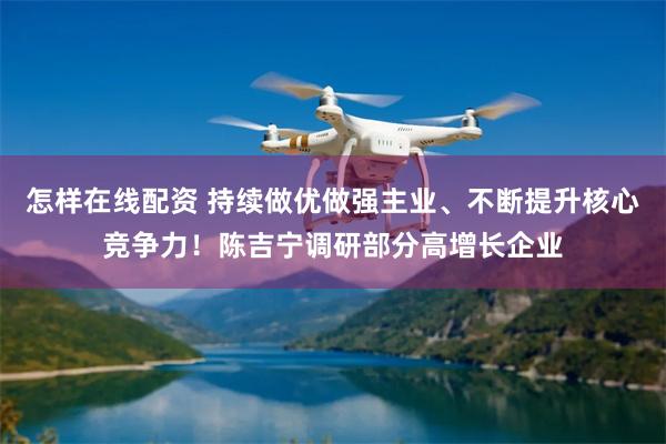 怎样在线配资 持续做优做强主业、不断提升核心竞争力！陈吉宁调研部分高增长企业