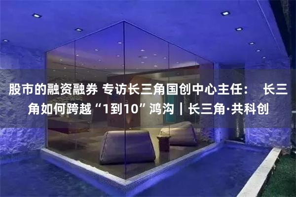股市的融资融券 专访长三角国创中心主任：  长三角如何跨越“1到10”鸿沟｜长三角·共科创