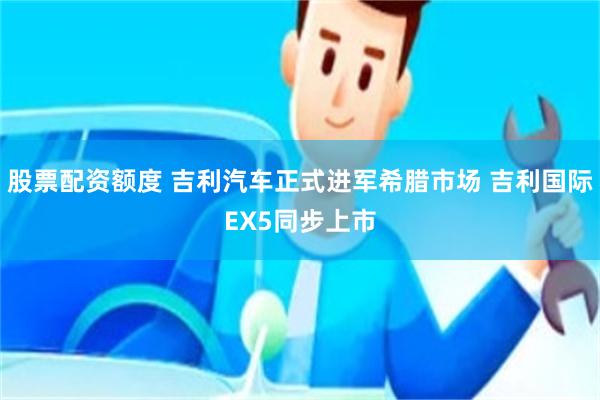 股票配资额度 吉利汽车正式进军希腊市场 吉利国际EX5同步上市
