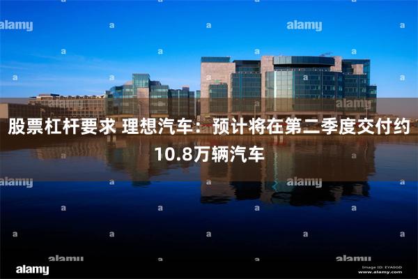 股票杠杆要求 理想汽车：预计将在第二季度交付约10.8万辆汽车