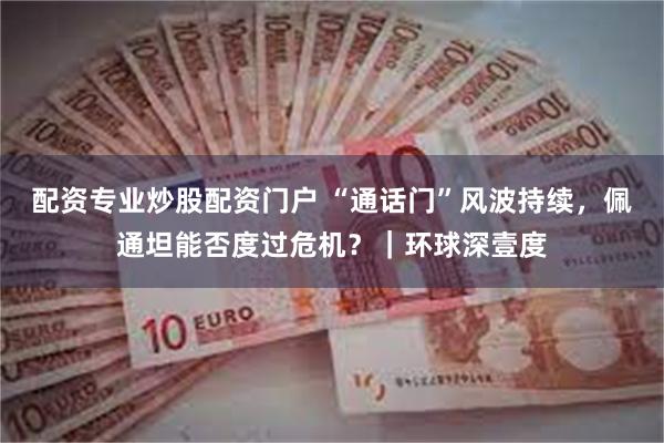 配资专业炒股配资门户 “通话门”风波持续，佩通坦能否度过危机？｜环球深壹度