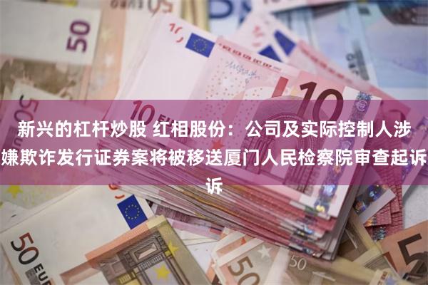 新兴的杠杆炒股 红相股份：公司及实际控制人涉嫌欺诈发行证券案将被移送厦门人民检察院审查起诉