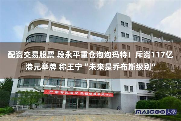 配资交易股票 段永平重仓泡泡玛特！斥资117亿港元举牌 称王宁“未来是乔布斯级别”