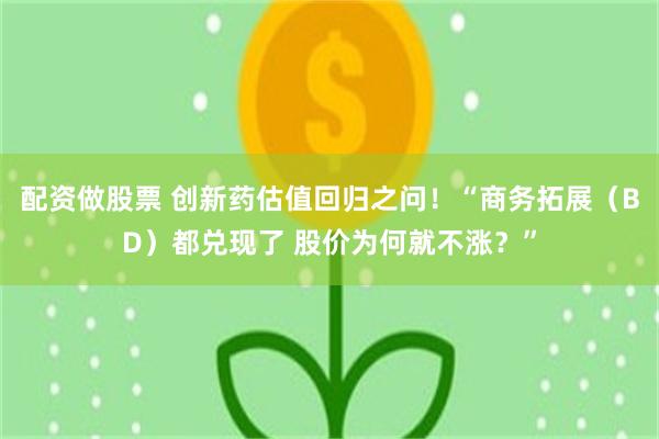 配资做股票 创新药估值回归之问！“商务拓展（BD）都兑现了 股价为何就不涨？”