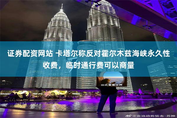 证券配资网站 卡塔尔称反对霍尔木兹海峡永久性收费，临时通行费可以商量