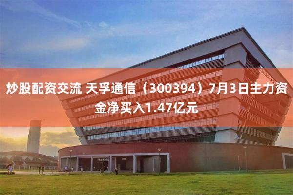 炒股配资交流 天孚通信（300394）7月3日主力资金净买入1.47亿元