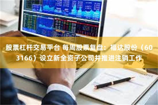 股票杠杆交易平台 每周股票复盘：福达股份（603166）设立新全资子公司并推进注销工作