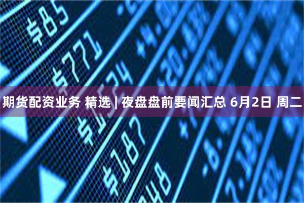 期货配资业务 精选 | 夜盘盘前要闻汇总 6月2日 周二
