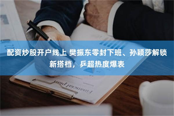 配资炒股开户线上 樊振东零封下班、孙颖莎解锁新搭档,乒超热度爆表