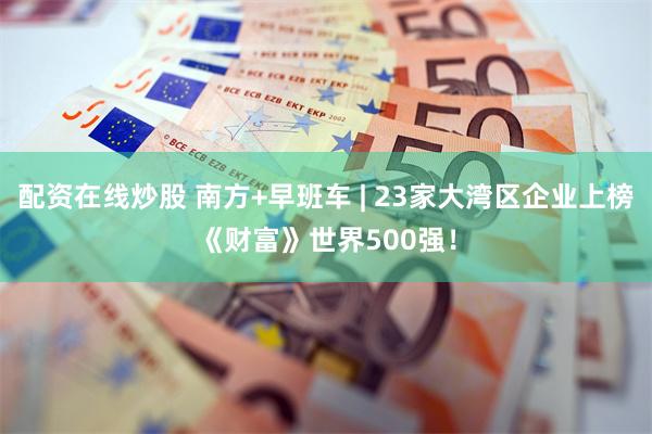 配资在线炒股 南方+早班车 | 23家大湾区企业上榜《财富》世界500强！