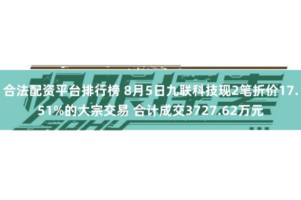 合法配资平台排行榜 8月5日九联科技现2笔折价17.51%的大宗交易 合计成交3727.62万元