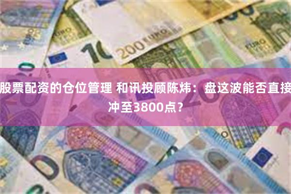 股票配资的仓位管理 和讯投顾陈炜：盘这波能否直接冲至3800点？